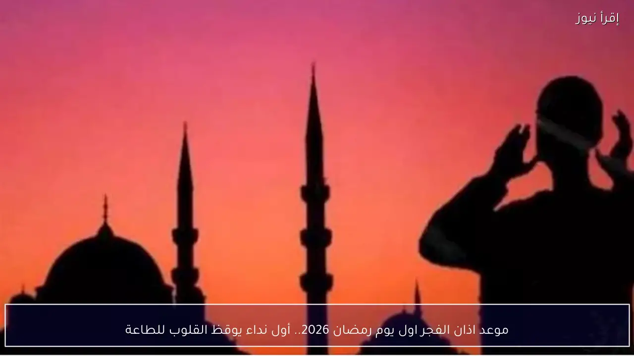 موعد اذان الفجر اول يوم رمضان 2026.. أول نداء يوقظ القلوب للطاعة