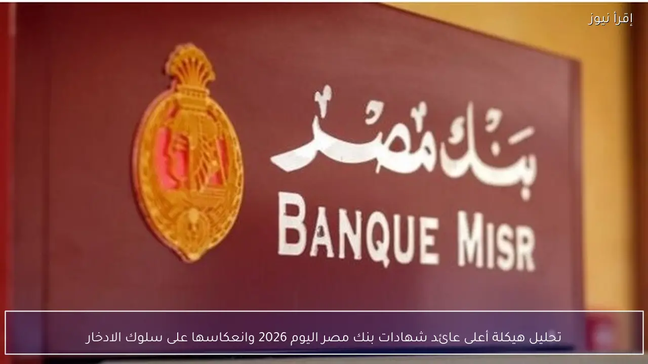 تحليل هيكلة أعلى عائد شهادات بنك مصر اليوم 2026 وانعكاسها على سلوك الادخار