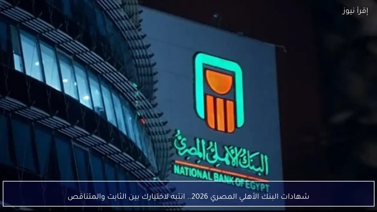 شهادات البنك الأهلي المصري 2026.. انتبه لاختيارك بين الثابت والمتناقص