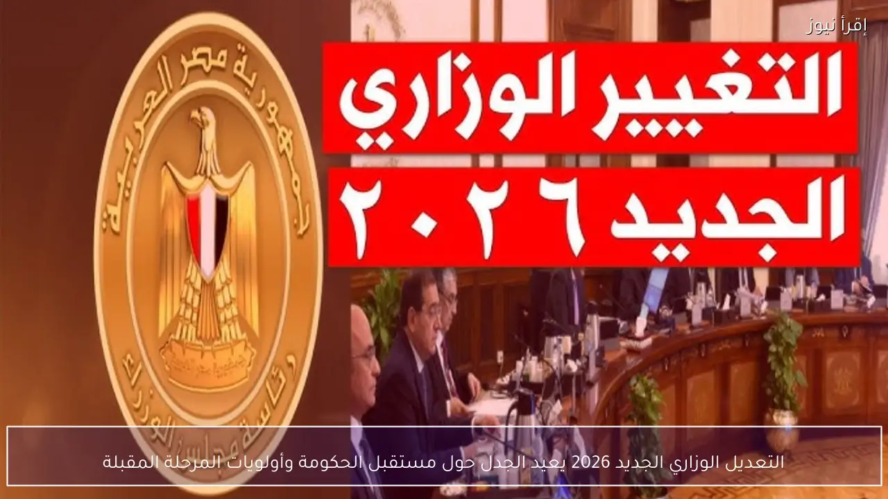 التعديل الوزاري الجديد 2026 يعيد الجدل حول مستقبل الحكومة وأولويات المرحلة المقبلة