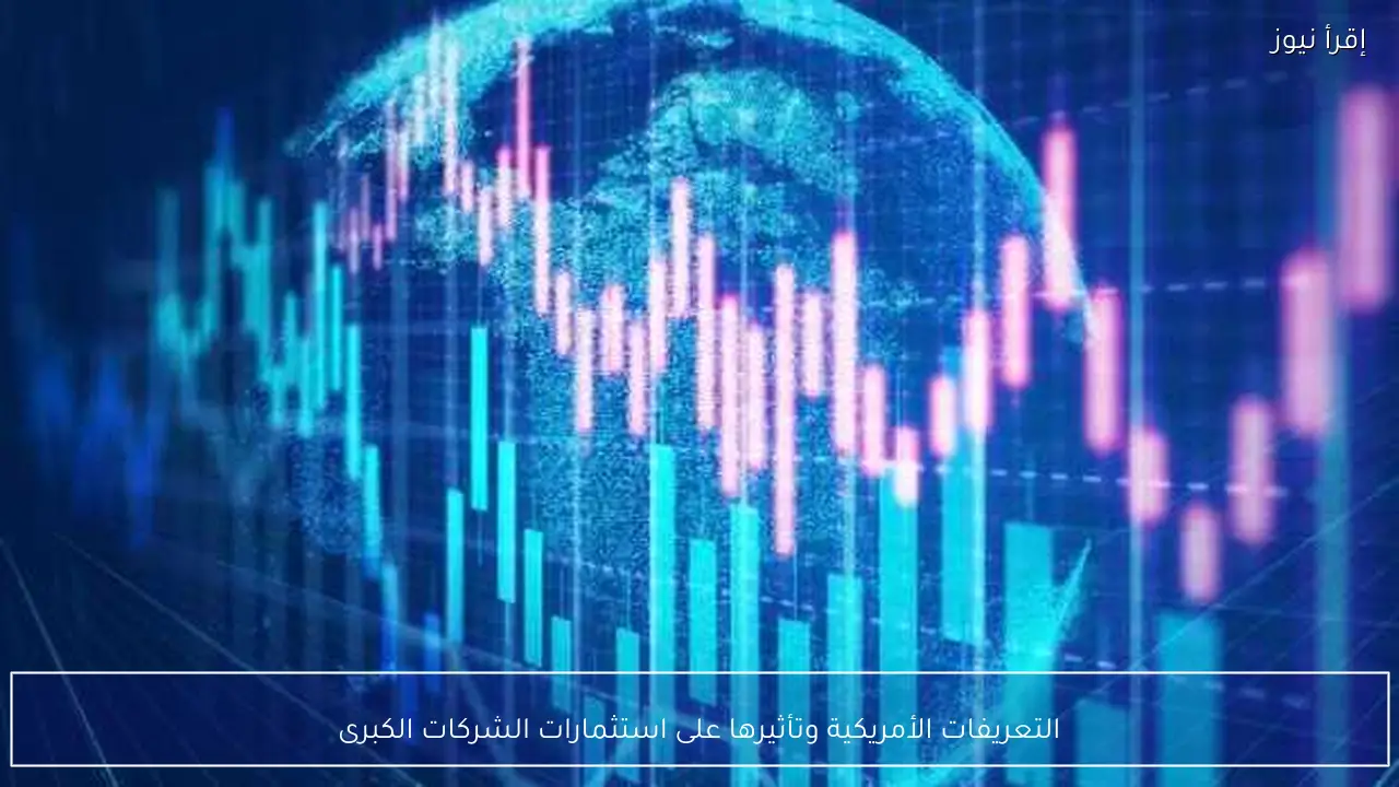 التعريفات الأمريكية وتأثيرها على استثمارات الشركات الكبرى