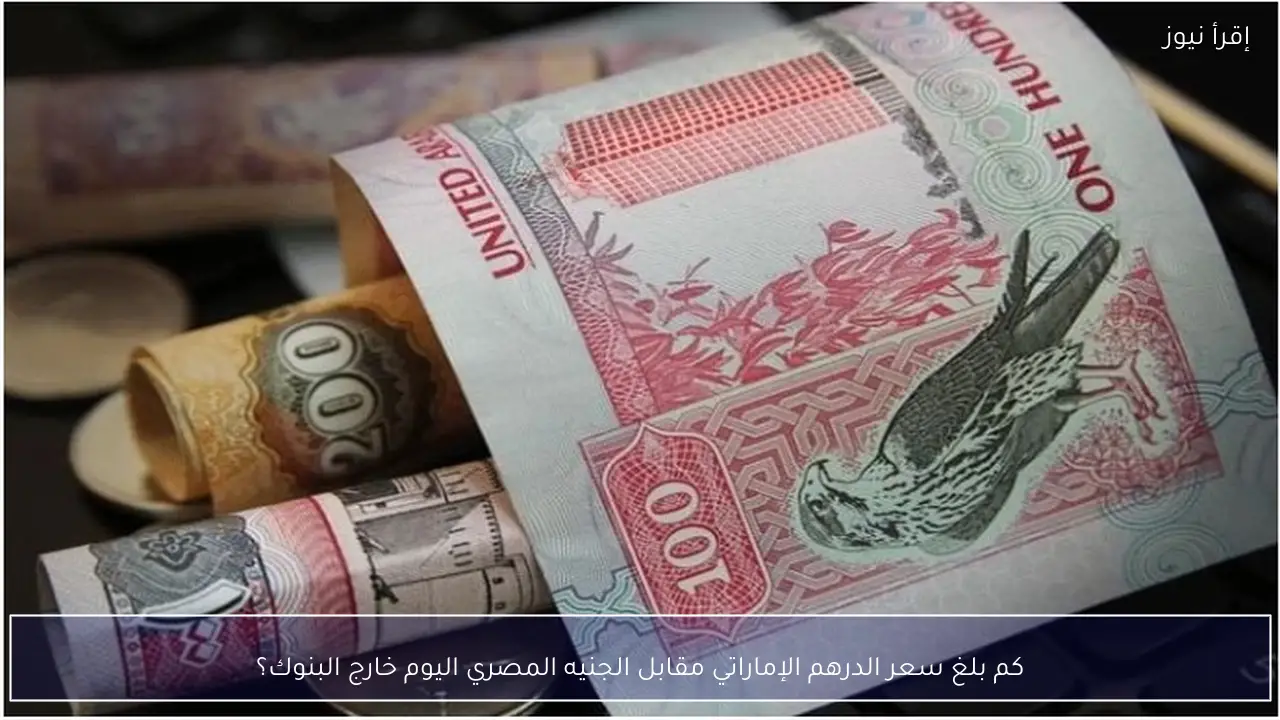 كم بلغ سعر الدرهم الإماراتي مقابل الجنيه المصري اليوم خارج البنوك؟