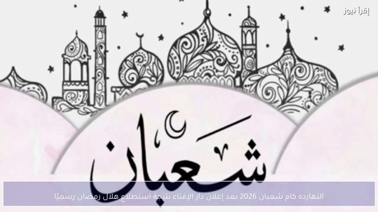 النهارده كام شعبان 2026 بعد إعلان دار الإفتاء نتيجة استطلاع هلال رمضان رسميًا