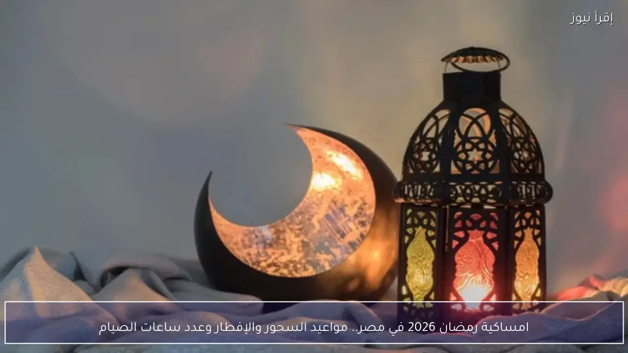 امساكية رمضان 2026 في مصر.. مواعيد السحور والإفطار وعدد ساعات الصيام