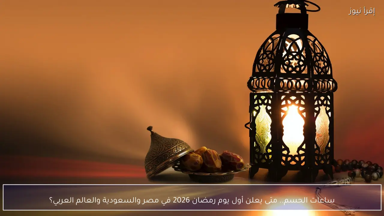 ساعات الحسم.. متى يعلن أول يوم رمضان 2026 في مصر والسعودية والعالم العربي؟