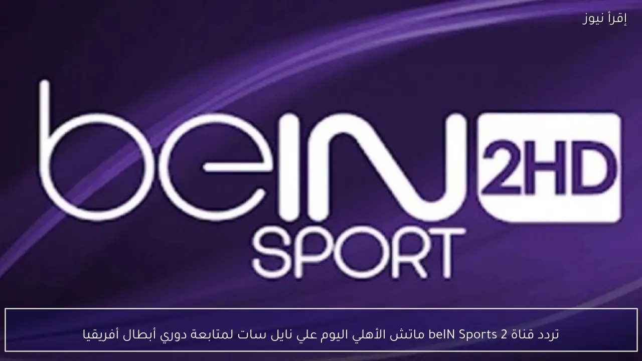 تردد قناة beIN Sports 2 ماتش الأهلي اليوم علي نايل سات لمتابعة دوري أبطال أفريقيا