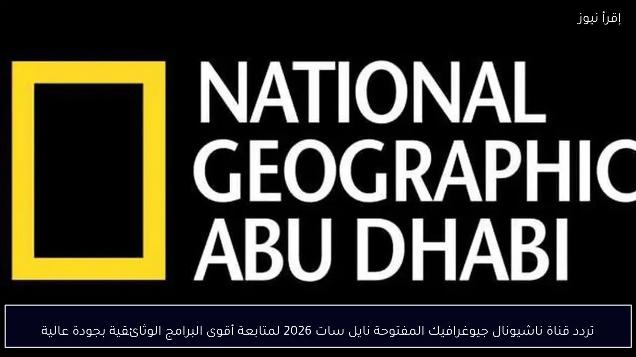 تردد قناة ناشيونال جيوغرافيك المفتوحة نايل سات 2026 لمتابعة أقوى البرامج الوثائقية بجودة عالية
