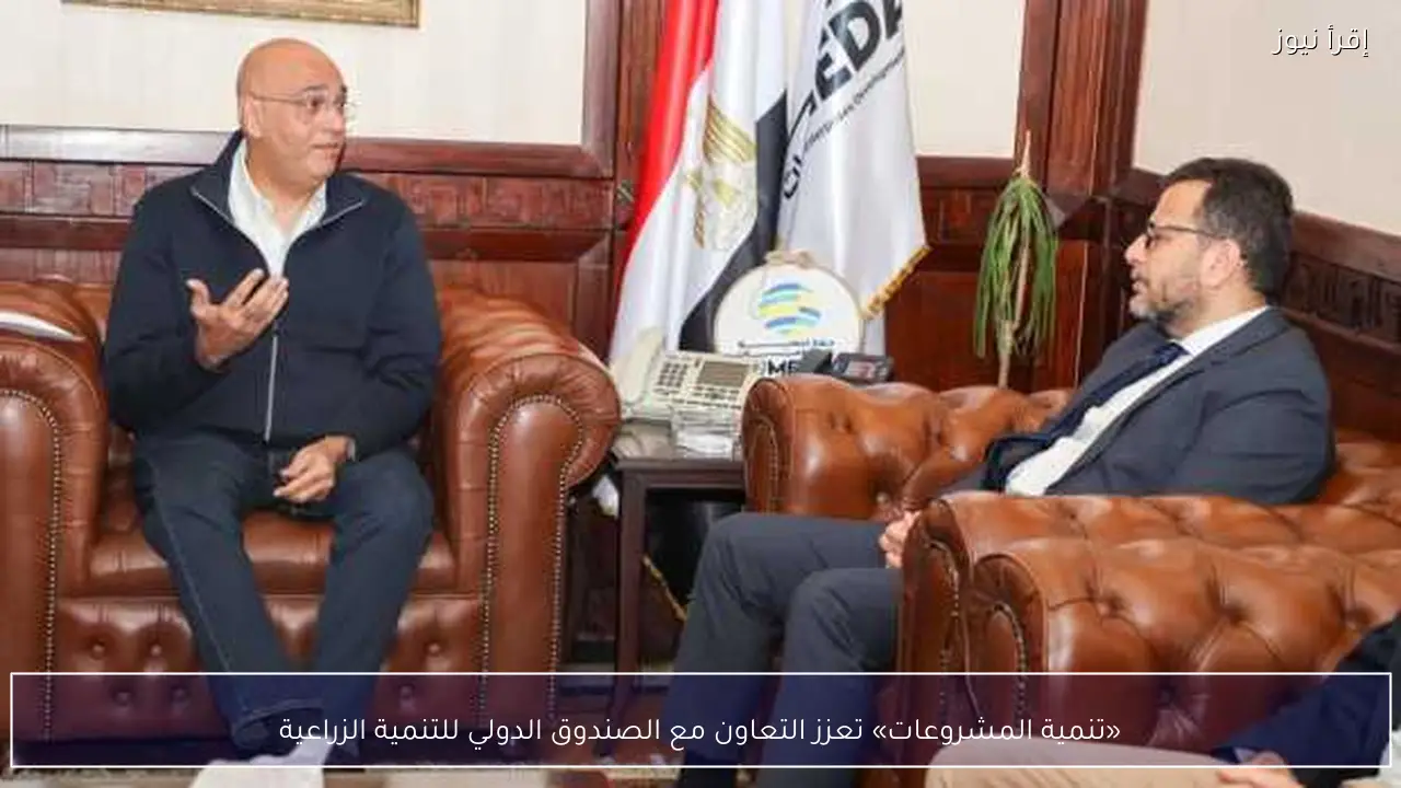 «تنمية المشروعات» تعزز التعاون مع الصندوق الدولي للتنمية الزراعية