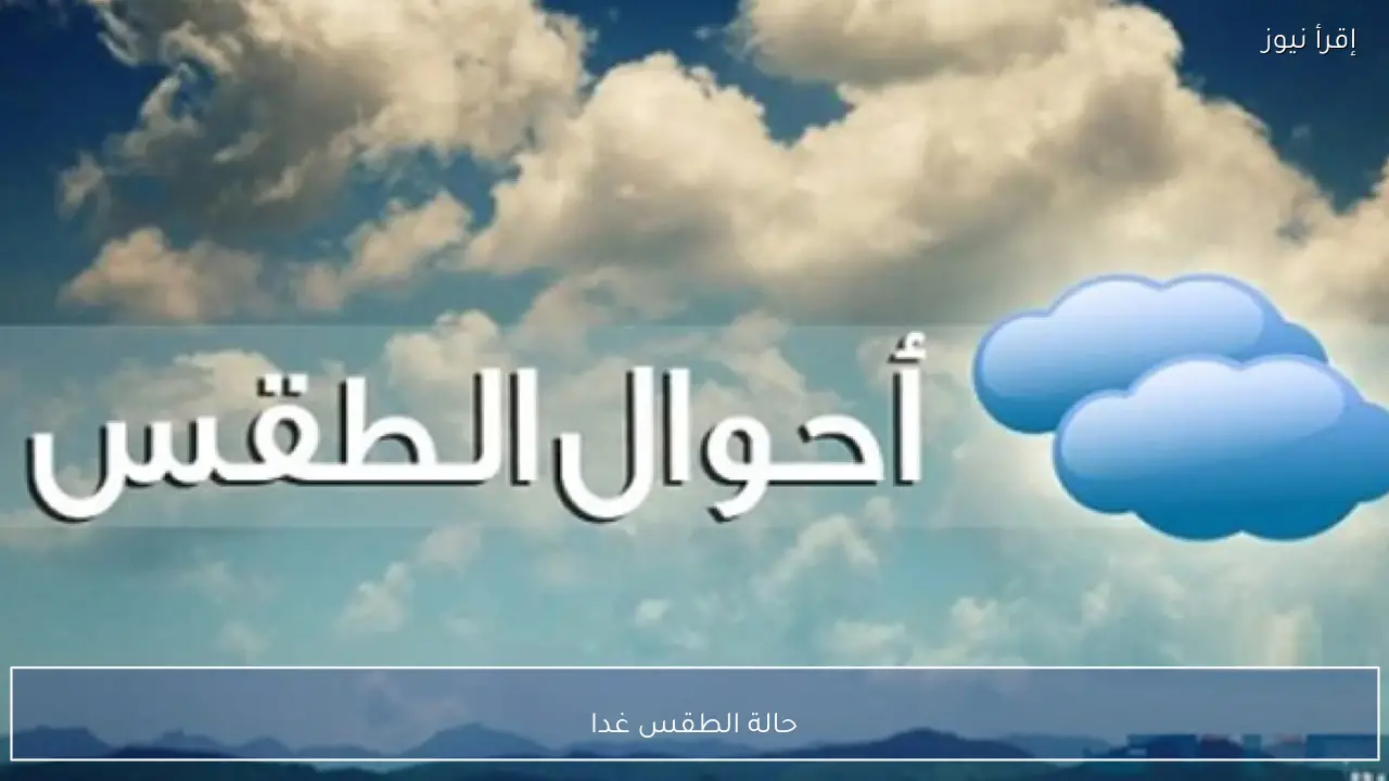 حالة الطقس غدا الأربعاء 18 فبراير 2026 بحسب بيان الهيئة العامة للأرصاد الجوية