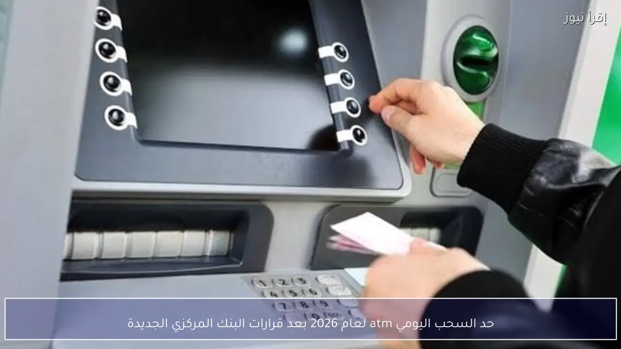 حد السحب اليومي atm لعام 2026 رسميًا بعد قرارات البنك المركزي الجديدة