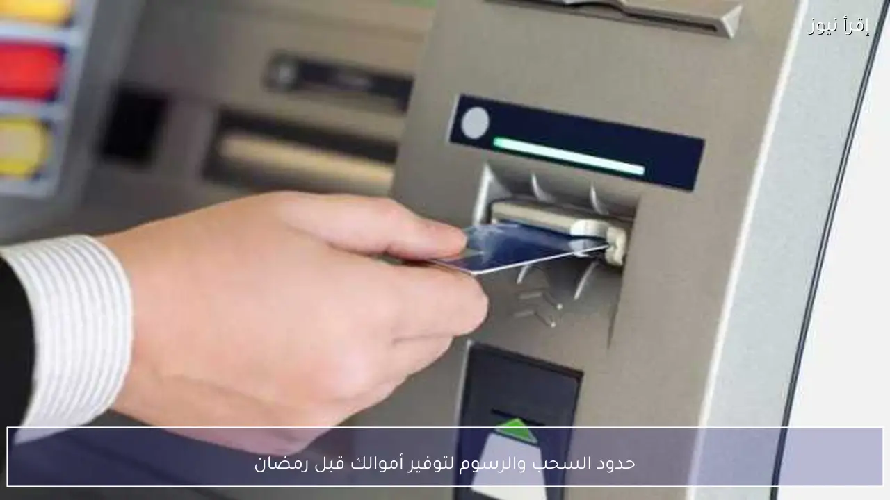 حدود السحب والرسوم لتوفير أموالك قبل رمضان