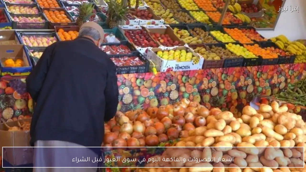 قائمـة اسعار الخضروات والفاكهة اليوم في سوق العبور قبل الشراء