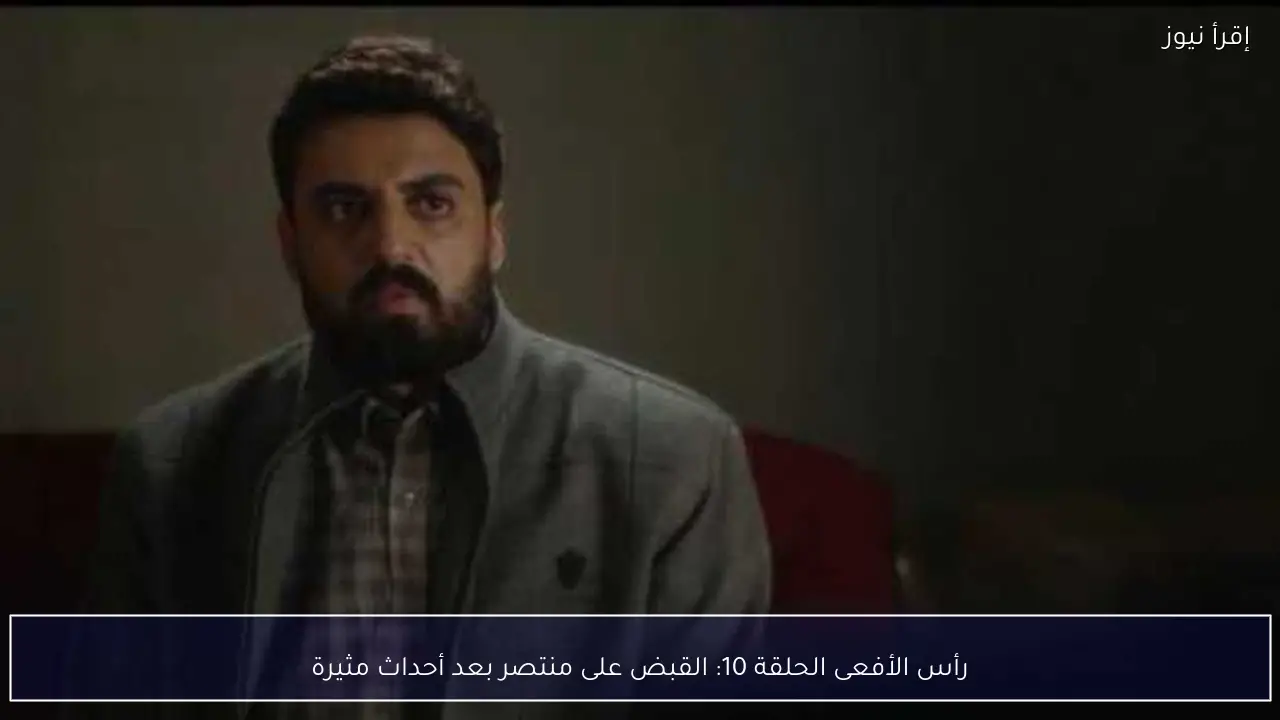 رأس الأفعى الحلقة 10: القبض على منتصر بعد أحداث مثيرة