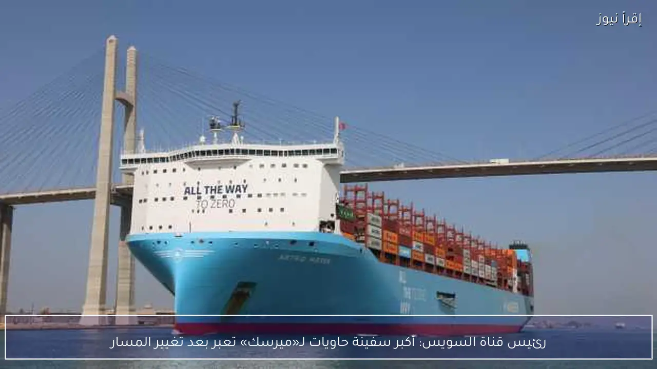 رئيس قناة السويس: أكبر سفينة حاويات لـ«ميرسك» تعبر بعد تغيير المسار