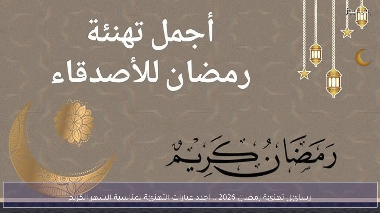 رسائل تهنئة رمضان 2026 .. اجدد عبارات التهنئة بمناسبة الشهر الكريم