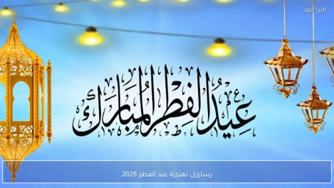 رسائل تهنئة عيد الفطر 2026 أجمل عبارات التهنئة للأهل والأصدقاء بمناسبة العيد المبارك