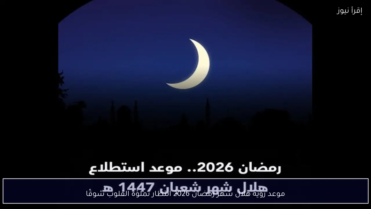 موعد رؤية هلال شهر رمضان 2026 انتظار تملؤه القلوب شوقًا