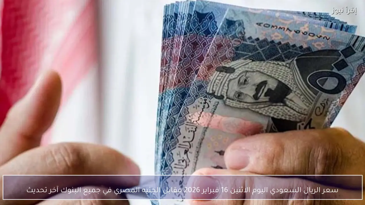 سعر الريال السعودي اليوم الاثنين 16 فبراير 2026 مقابل الجنيه المصري في جميع البنوك آخر تحديث