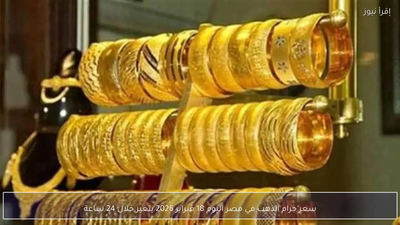 سعر جرام الذهب في مصر اليوم 18 فبراير 2026 يتغير خلال 24 ساعة