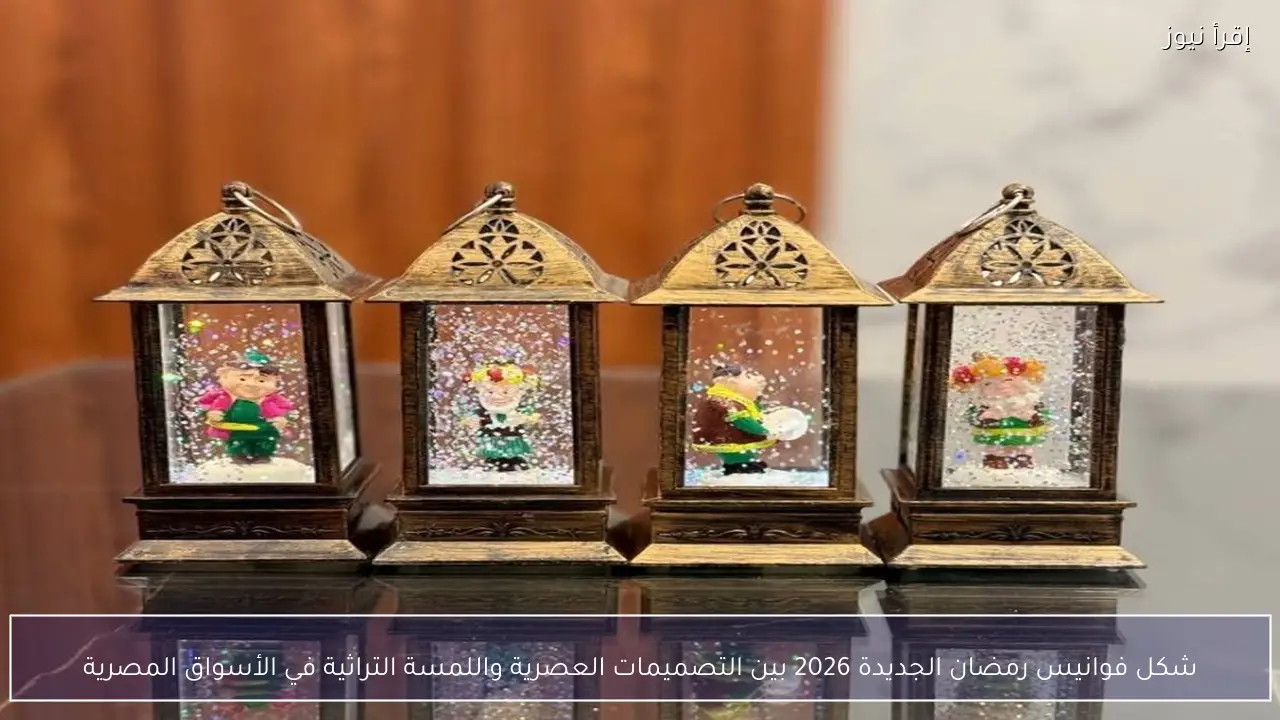 شكل فوانيس رمضان الجديدة 2026 بين التصميمات العصرية واللمسة التراثية في الأسواق المصرية