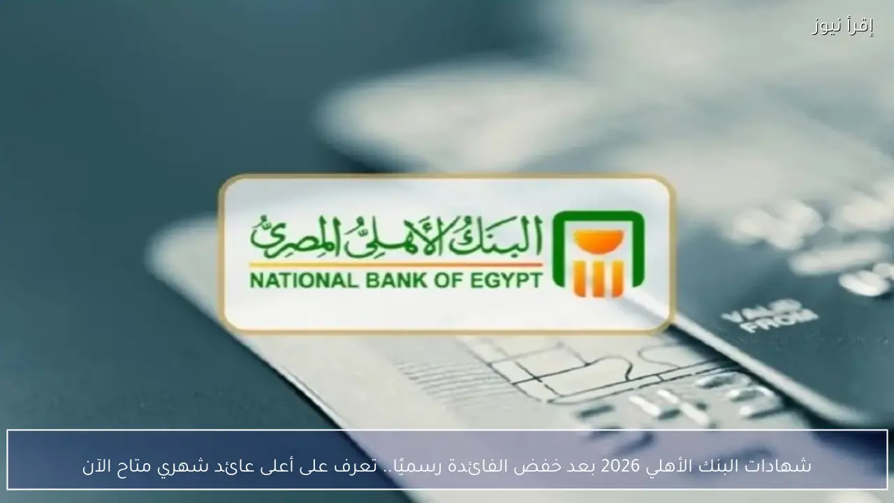 شهادات البنك الأهلي 2026 بعد خفض الفائدة رسميًا.. تعرف على أعلى عائد شهري متاح الآن