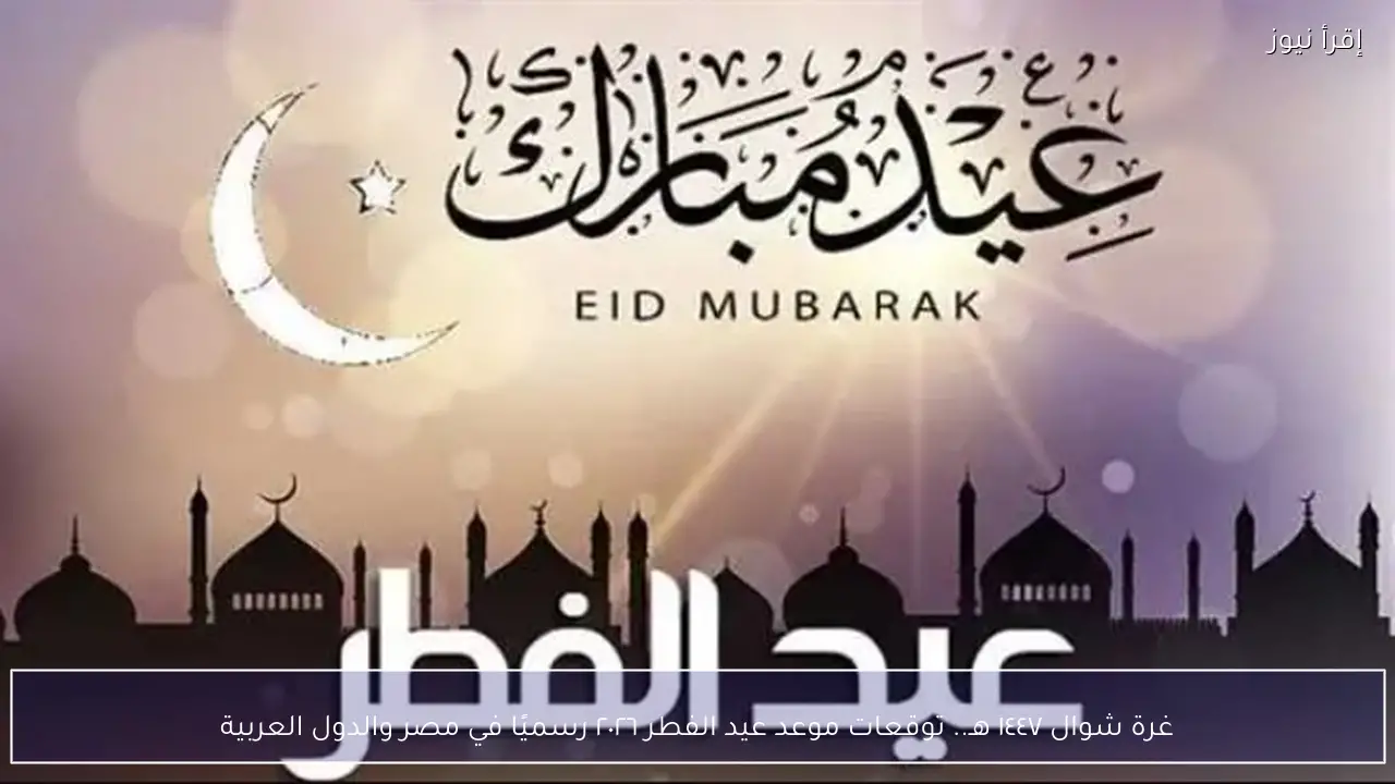 غرة شوال ١٤٤٧ هـ.. توقعات موعد عيد الفطر ٢٠٢٦ رسميًا في مصر والدول العربية