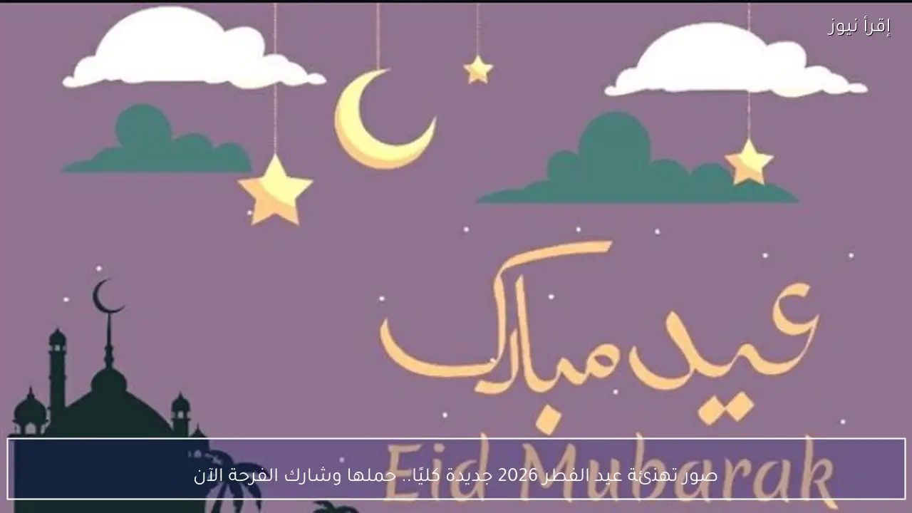 صور تهنئة عيد الفطر 2026 جديدة كليًا.. حملها وشارك الفرحة الآن