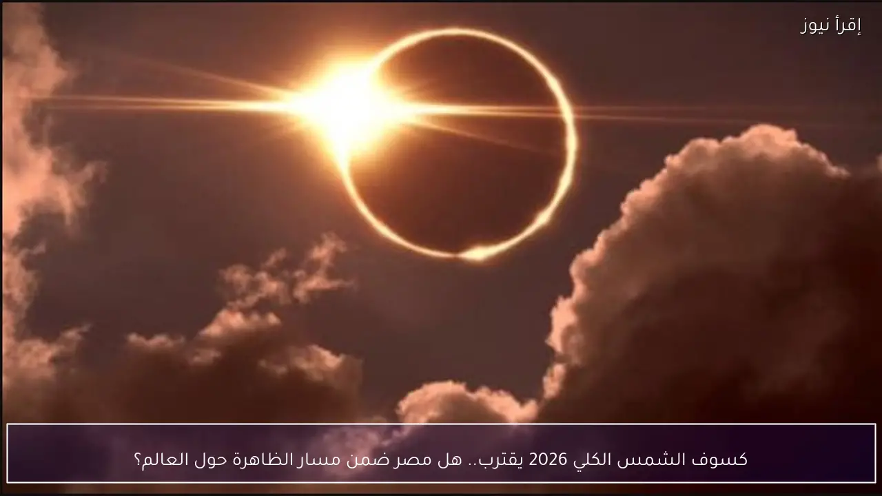 كسوف الشمس الكلي 2026 يقترب.. هل مصر ضمن مسار الظاهرة حول العالم؟