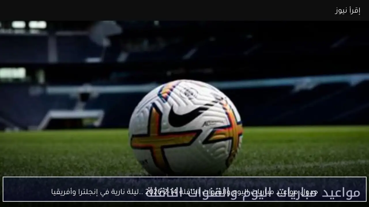 جدول مواعيد مباريات اليوم والقنوات الناقلة 14-2-2026 ..ليلة نارية في إنجلترا وأفريقيا
