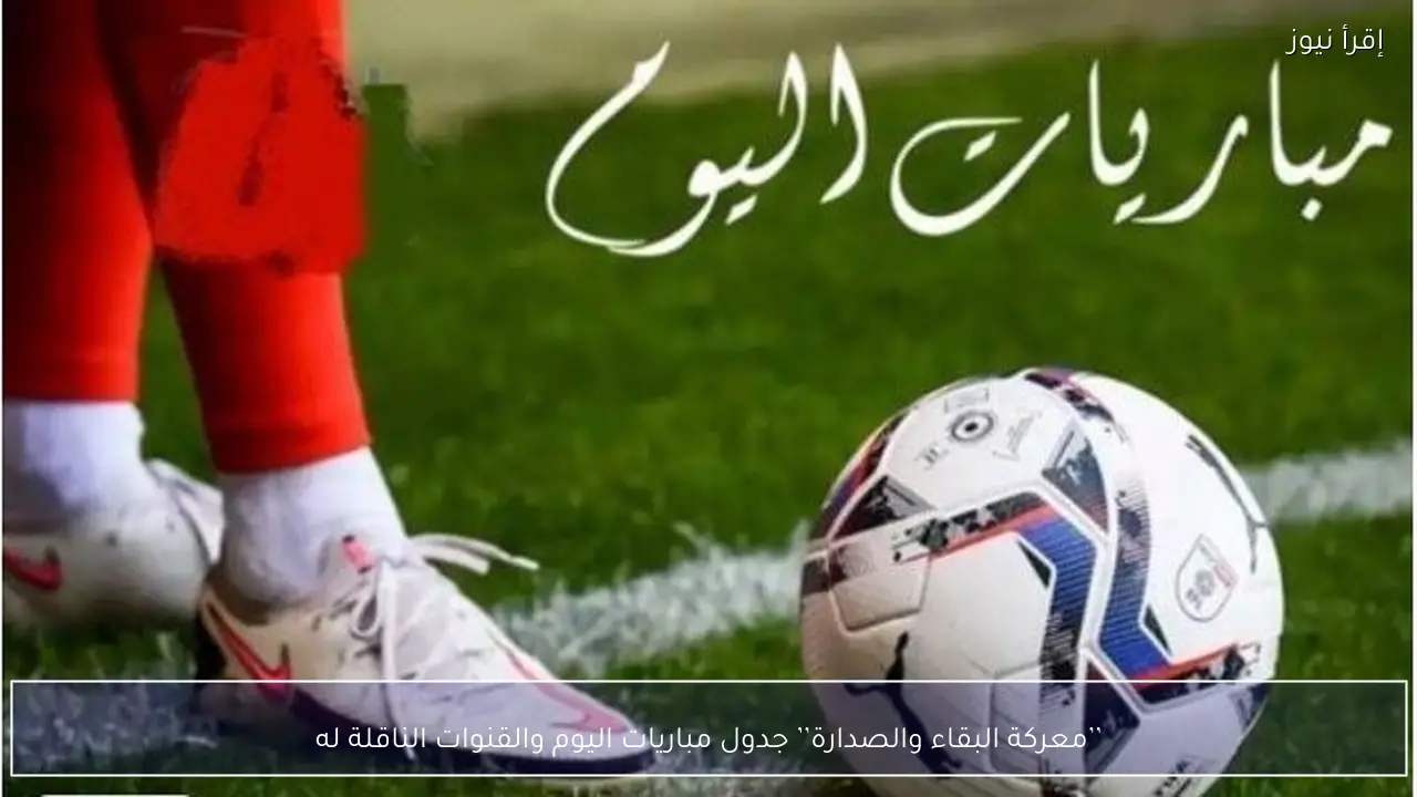 ’’معركة البقاء والصدارة’’ جدول مباريات اليوم والقنوات الناقلة له