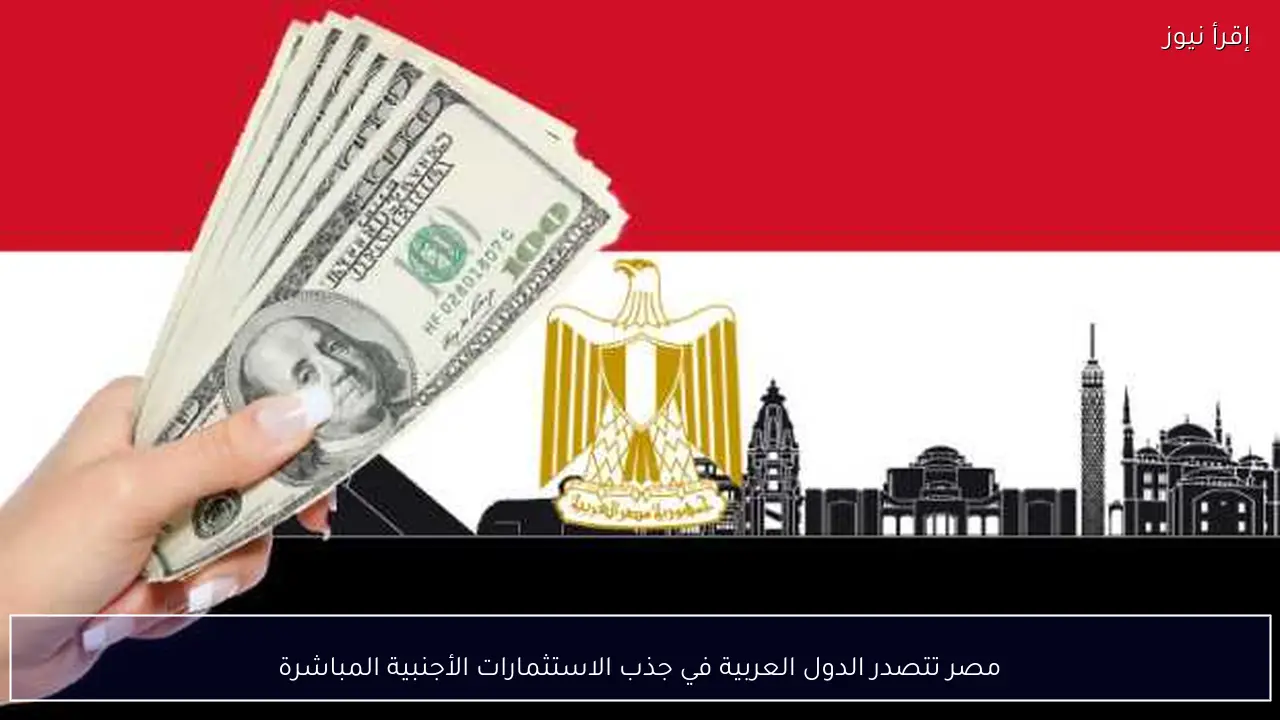 مصر تتصدر الدول العربية في جذب الاستثمارات الأجنبية المباشرة