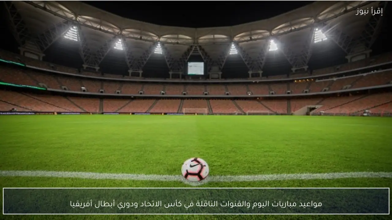 مواعيد مباريات اليوم والقنوات الناقلة في كأس الاتحاد ودوري أبطال أفريقيا