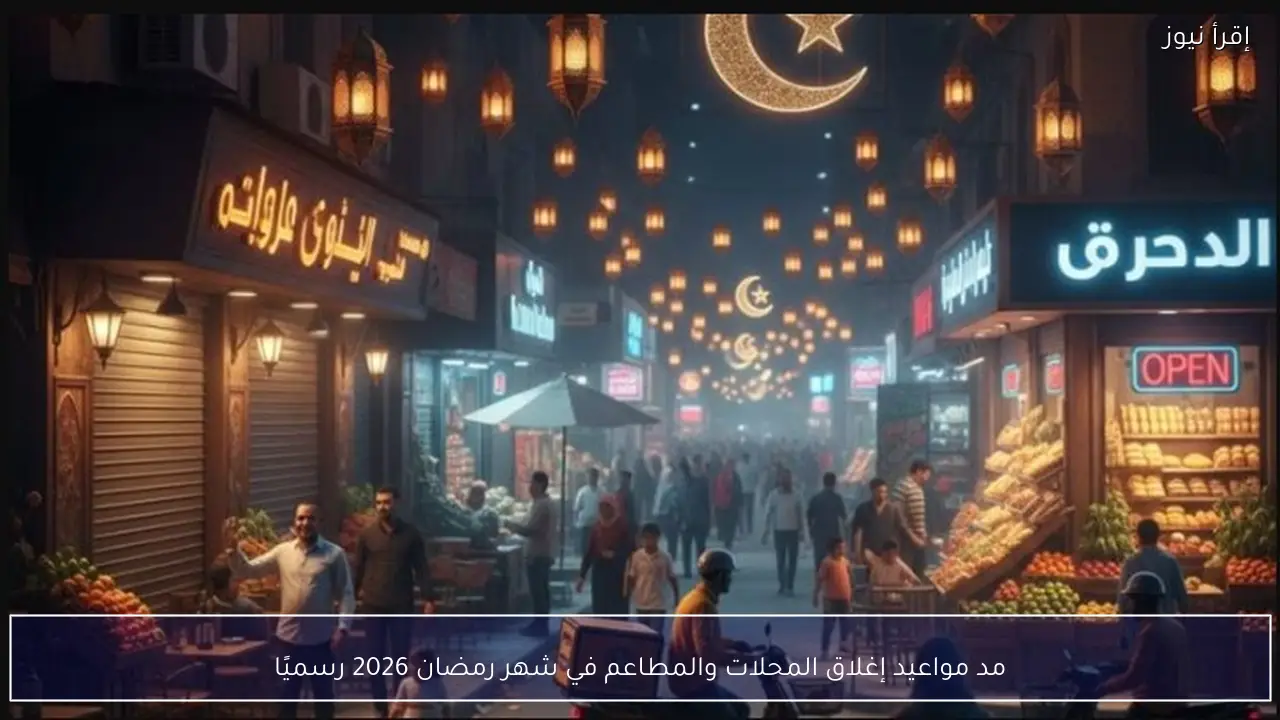 مد مواعيد إغلاق المحلات والمطاعم في شهر رمضان 2026 رسميًا