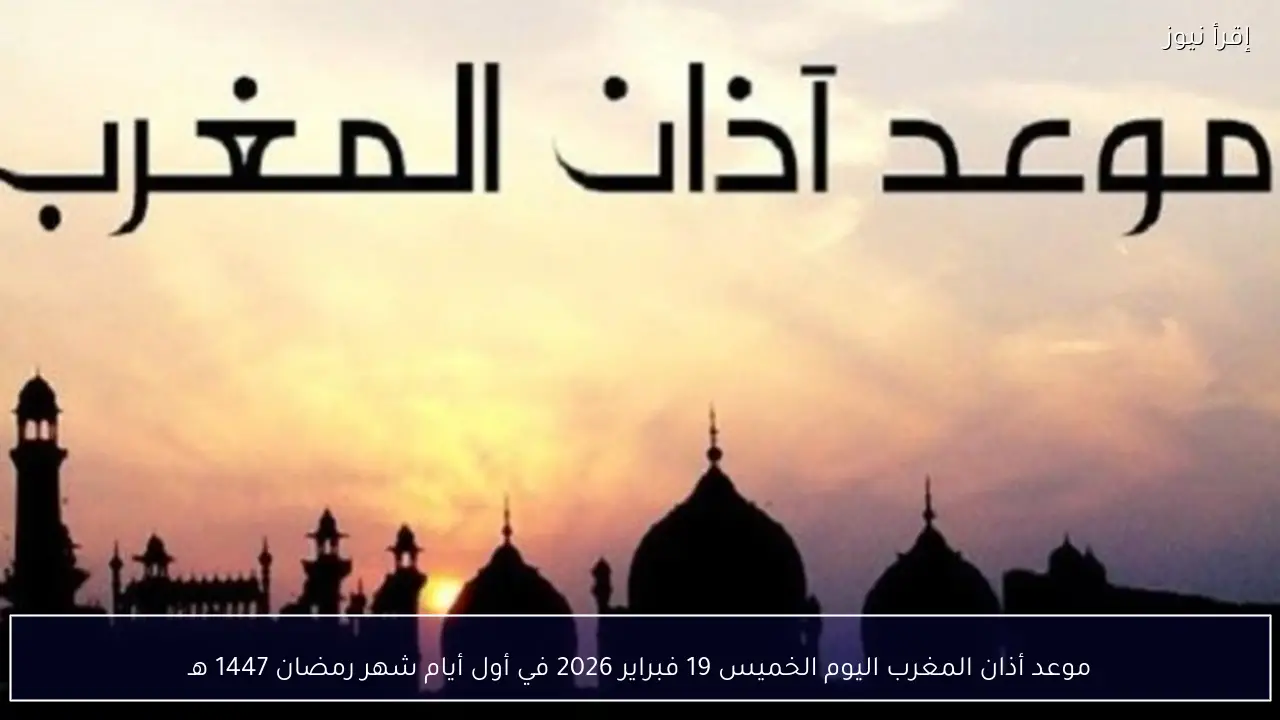 موعد أذان المغرب اليوم الخميس 19 فبراير 2026 في أول أيام شهر رمضان 1447 هـ