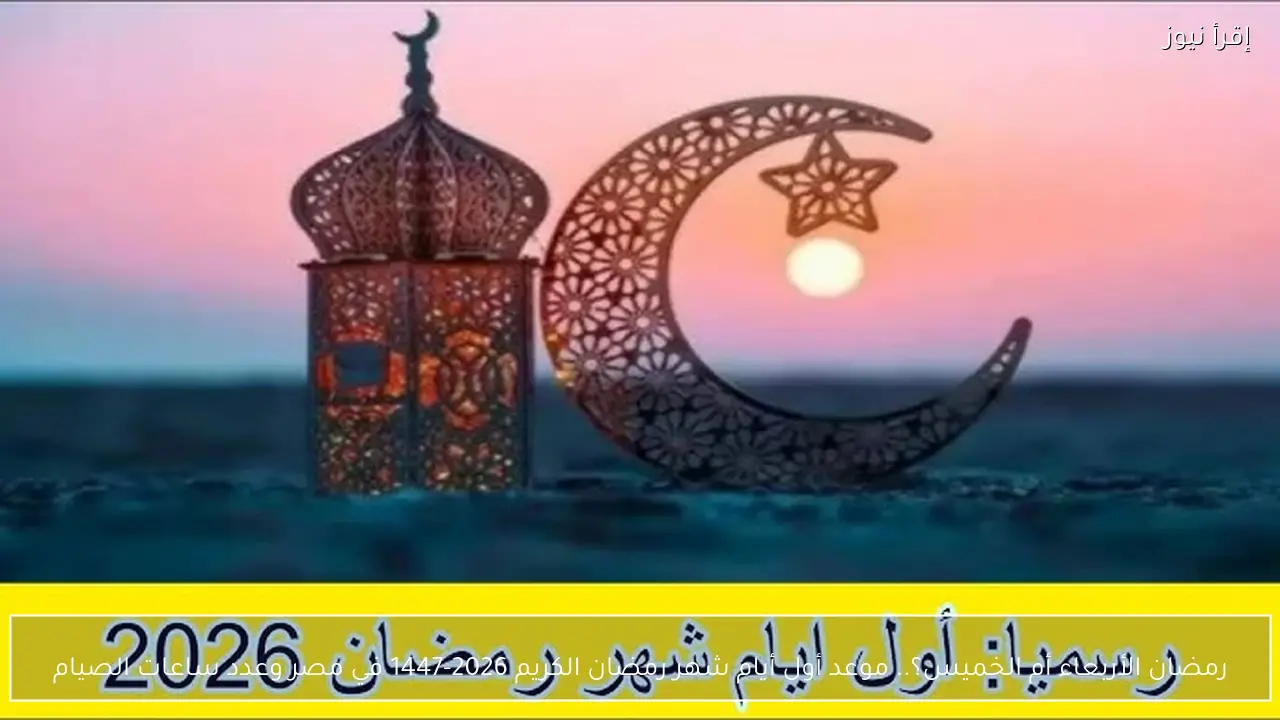 رمضان الأربعاء أم الخميس؟.. موعد أول أيام شهر رمضان الكريم 2026-1447 في مصر وعدد ساعات الصيام