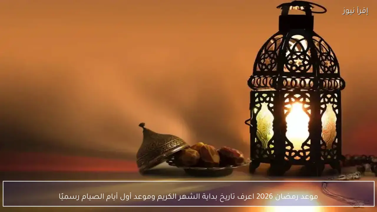 موعد رمضان 2026 اعرف تاريخ بداية الشهر الكريم وموعد أول أيام الصيام رسميًا