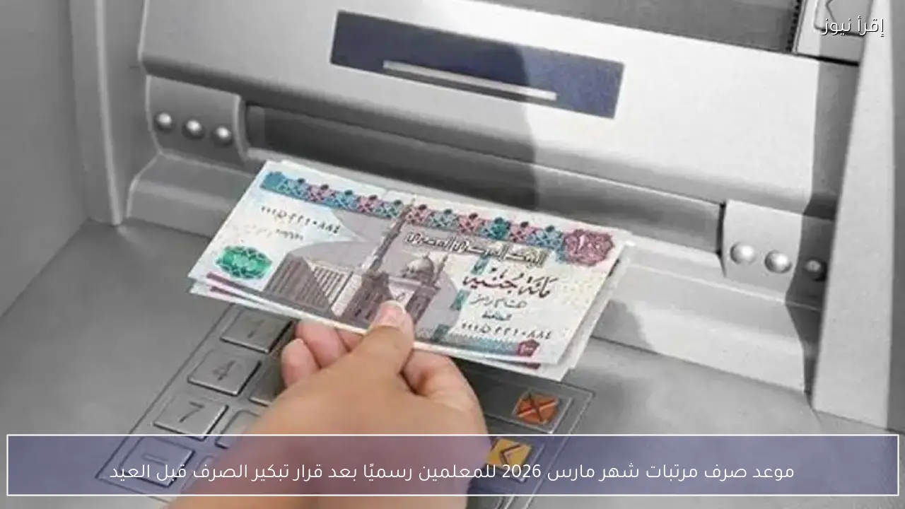 موعد صرف مرتبات شهر مارس 2026 للمعلمين رسميًا بعد قرار تبكير الصرف قبل العيد