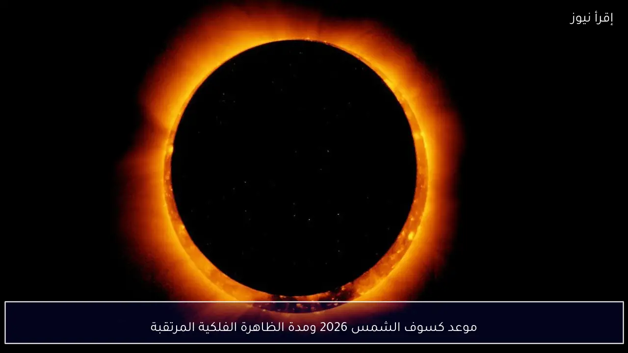 تعرف علي .. موعد كسوف الشمس 2026 ومدة الظاهرة الفلكية المرتقبة