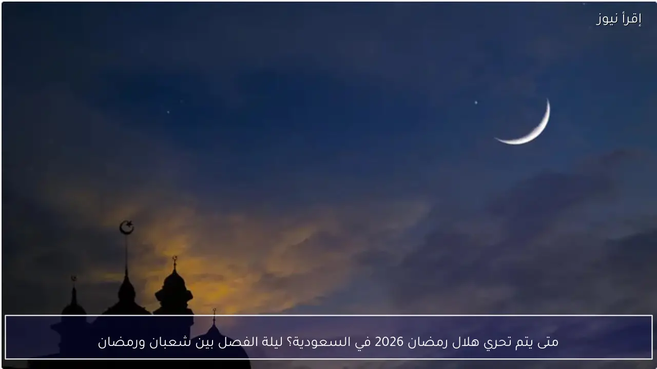 متى يتم تحري هلال رمضان 2026 في السعودية؟ ليلة الفصل بين شعبان ورمضان