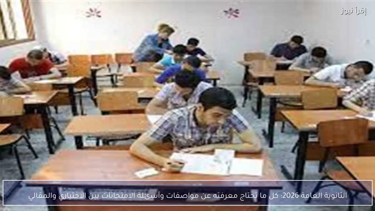 الثانوية العامة 2026.. كل ما تحتاج معرفته عن مواصفات وأسئلة الامتحانات بين الاختياري والمقالي