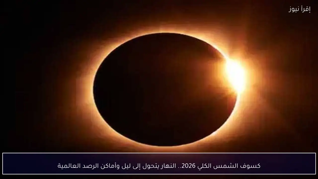 كسوف الشمس الكلي 2026.. النهار يتحول إلى ليل وأماكن الرصد العالمية