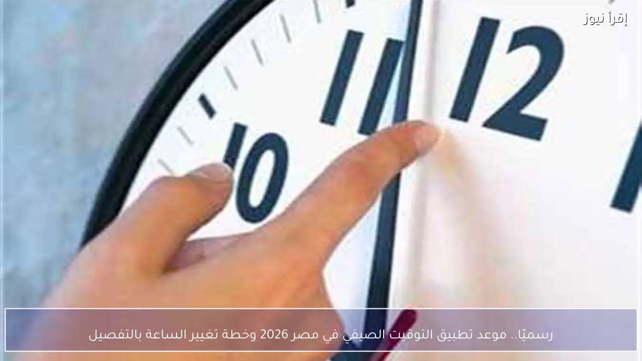 رسميًا.. موعد تطبيق التوقيت الصيفي في مصر 2026 وخطة تغيير الساعة بالتفصيل
