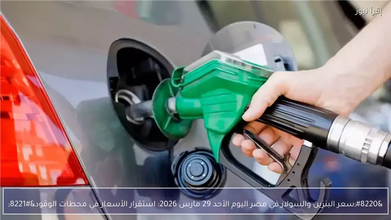 سعر البنزين والسولار في مصر اليوم الأحد 29 مارس 2026.. استقرار الأسعار في محطات الوقود