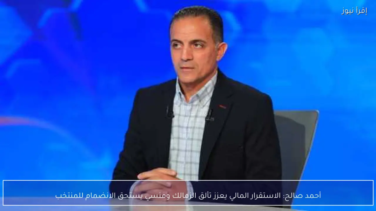 أحمد صالح: الاستقرار المالي يعزز تألق الزمالك ومنسي يستحق الانضمام للمنتخب