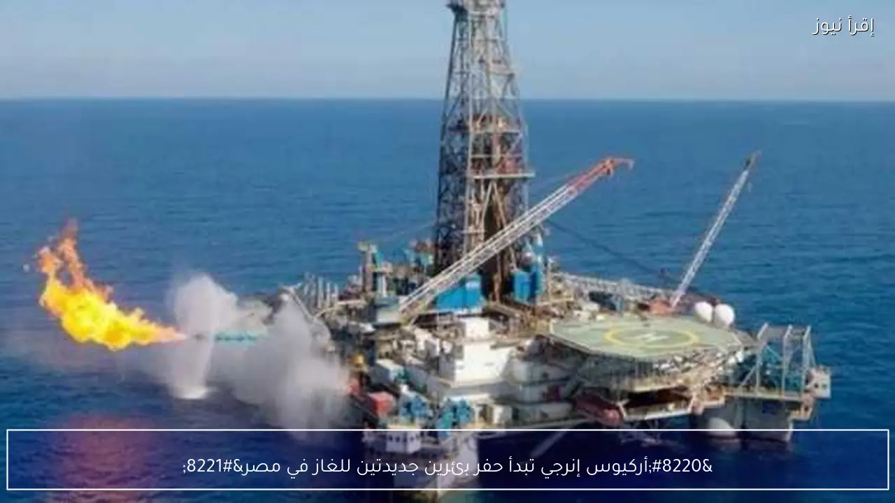 “أركيوس إنرجي تبدأ حفر بئرين جديدتين للغاز في مصر”