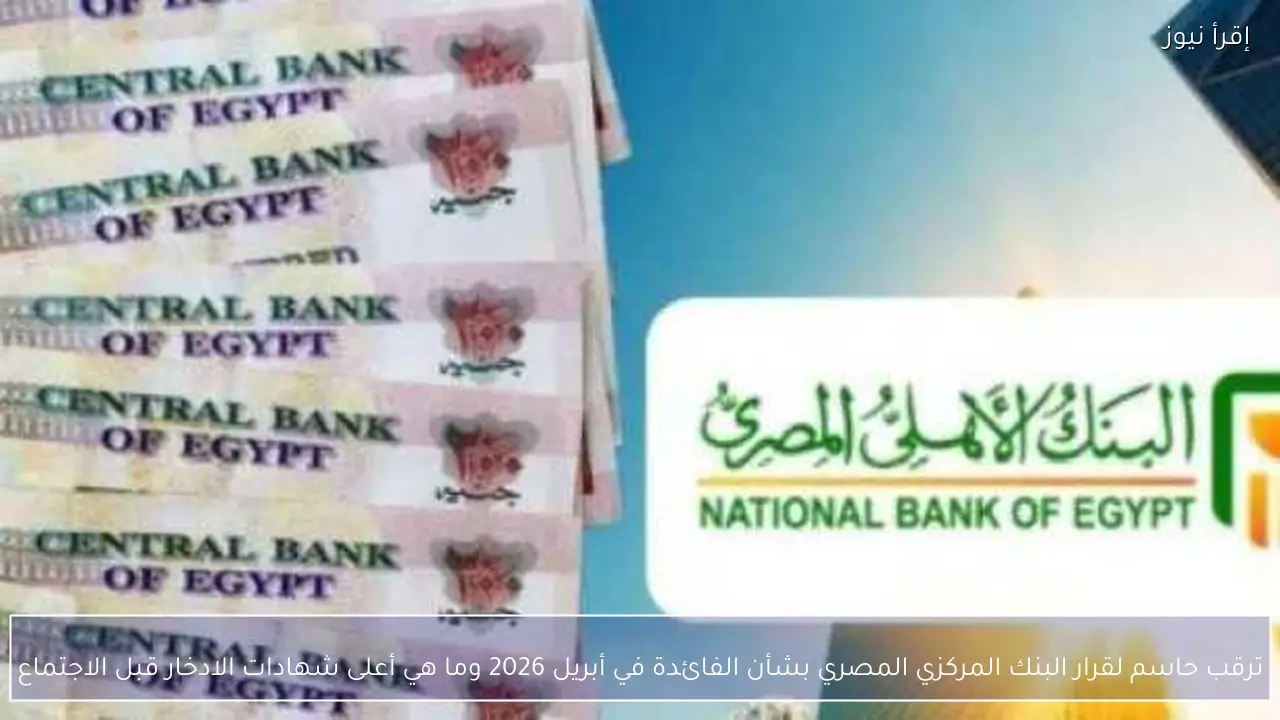 ترقب حاسم لقرار البنك المركزي المصري بشأن الفائدة في أبريل 2026 وما هي أعلى شهادات الادخار قبل الاجتماع