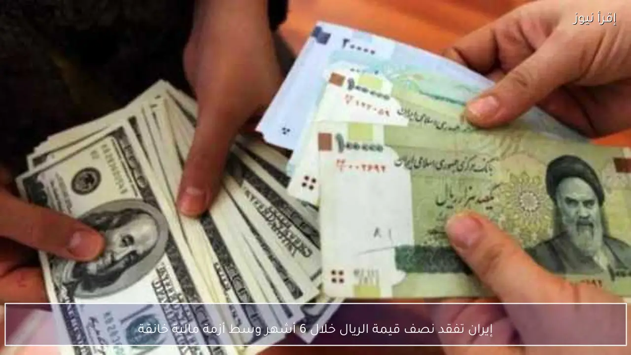 إيران تفقد نصف قيمة الريال خلال 6 أشهر وسط أزمة مالية خانقة