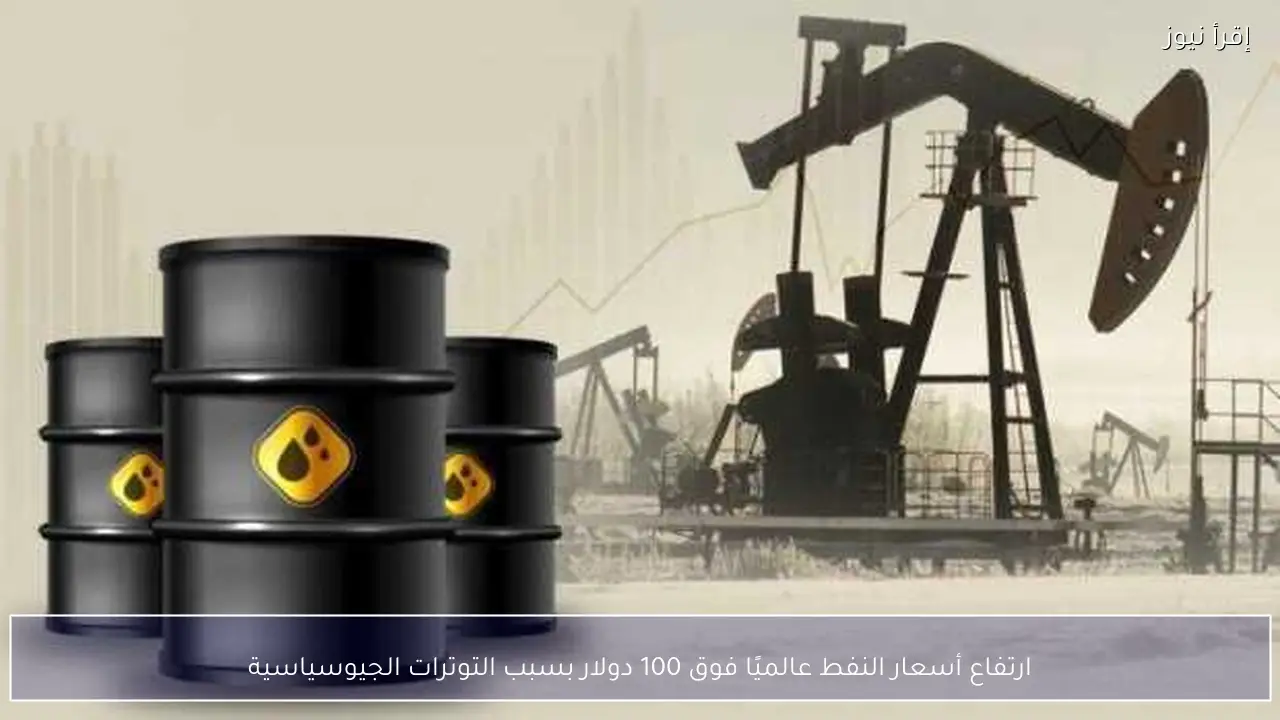 ارتفاع أسعار النفط عالميًا فوق 100 دولار بسبب التوترات الجيوسياسية