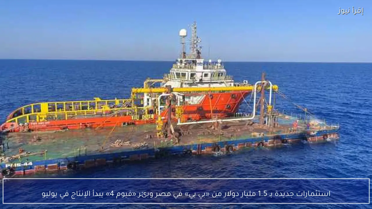 استثمارات جديدة بـ 1.5 مليار دولار من «بي بي» في مصر وبئر «فيوم 4» يبدأ الإنتاج في يوليو