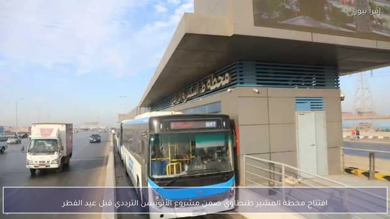 افتتاح محطة المشير طنطاوي ضمن مشروع الأتوبيس الترددي قبل عيد الفطر
